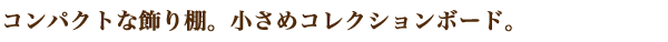 コンパクトな飾り棚。小さめコレクションボード。